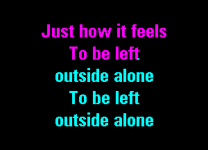 Just how it feels
To be left

outside alone
To be left
outside alone