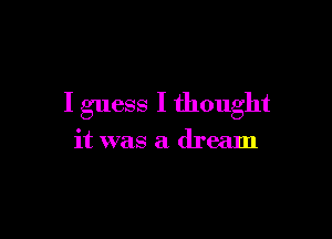 I guess I thought

it was a dream