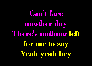 Can't face
another day
There's nothing left

for me to say

Yeah yeah hey