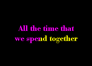 All the time that

we spend together