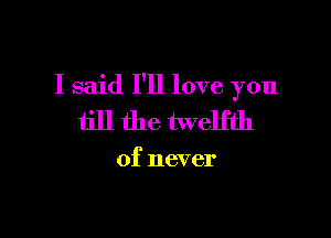 I said I'll love you

till the twelfth

of never