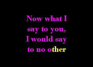 Now what I
say to you,

I would say

to no other