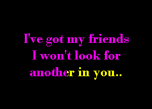 I've got my friends
I won't look for
another in you..