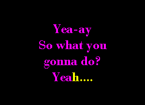 Yea-ay

So What you

gonna do?

376311....