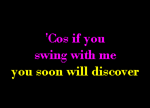 'Cos if you

swing with me

you soon will discover