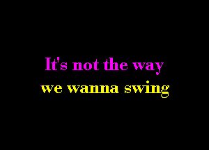 It's not the way

we wanna swing