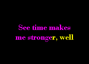 See time makes

me stronger, well