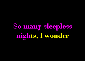 So many sleepless

nights, I wonder