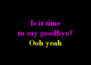 Is it time

to say goodbye?
Ooh yeah