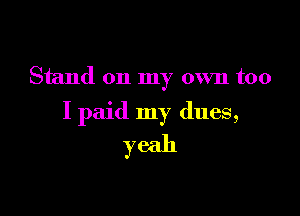 Stand on my own too

I paid my dues,
yeah