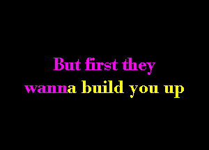 But first they

wanna build you up