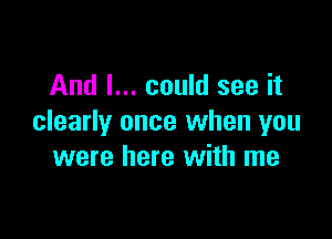 And I... could see it

clearly once when you
were here with me