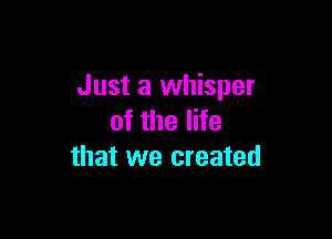 Just a whisper

of the life
that we created