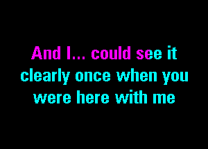 And I... could see it

clearly once when you
were here with me