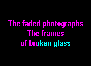 The faded photographs

The frames
of broken glass