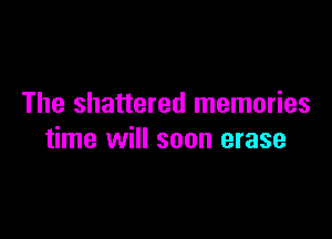 The shattered memories

time will soon erase