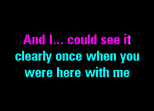 And I... could see it

clearly once when you
were here with me