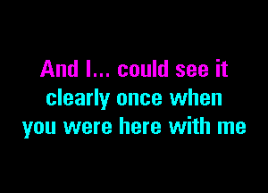 And I... could see it

clearly once when
you were here with me