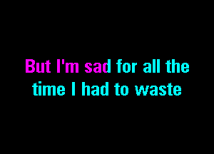 But I'm sad for all the

time I had to waste