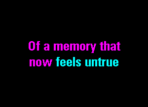 Of a memory that

now feels untrue