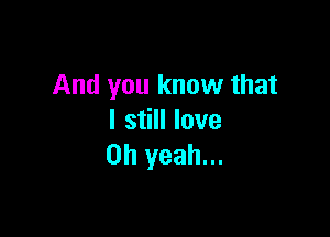 And you know that

I still love
Oh yeah...