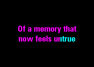 Of a memory that

now feels untrue