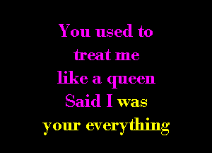 You used to
treat me
like a queen

Said I was

your everything