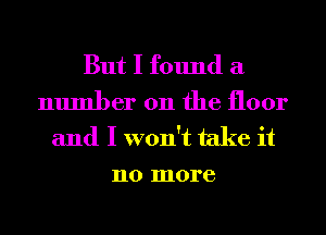 But I found a
number 011 the floor
and I won't take it
no more