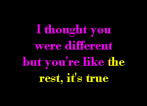 I thought you
were different
but you're like the

rest, it's true