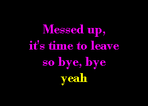 Messed up,

it's time to leave

so bye, bye
yeah