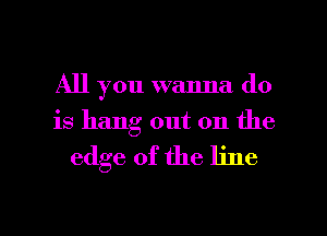 All you wanna do
is hang out on the

edge of the line

g