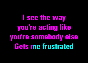 I see the way
you're acting like
you're somebody else
Gets me frustrated

g