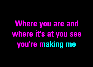 Where you are and

where it's at you see
you're making me