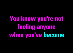 You know you're not

fooling anyone
when you've become