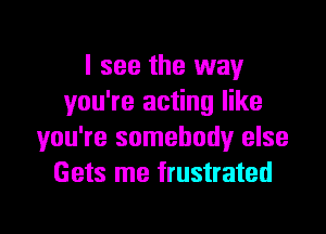 I see the way
you're acting like
you're somebody else
Gets me frustrated

g