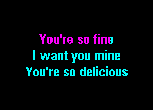 You're so fine

I want you mine
You're so delicious