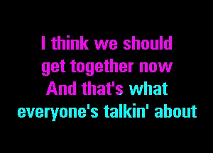 I think we should
get together now

And that's what
everyone's talkin' about