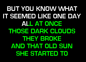 BUT YOU KNOW WHAT
IT SEEMED LIKE ONE DAY
ALL AT ONCE
THOSE DARK CLOUDS
THEY BROKE
AND THAT OLD SUN
SHE STARTED T0