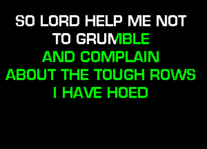 SO LORD HELP ME NOT
TO GRUMBLE
AND COMPLAIN
ABOUT THE TOUGH ROWS
I HAVE HOED