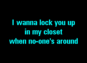 I wanna lock you up

in my closet
when no-one's around