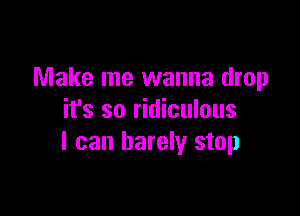 Make me wanna drop

it's so ridiculous
I can barely stop