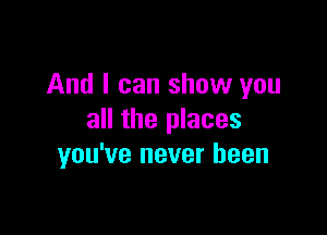 And I can show you

all the places
you've never been