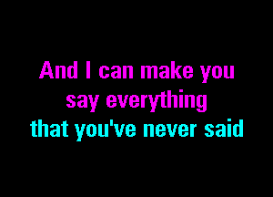 And I can make you

say everything
that you've never said