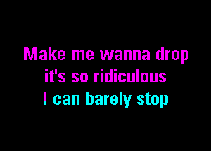 Make me wanna drop

it's so ridiculous
I can barely stop