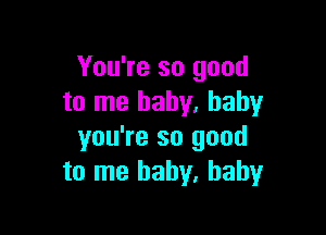 You're so good
to me baby. baby

you're so good
to me baby, baby