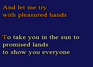 And let me try
with pleasured hands

To take you in the sun to
promised lands
to show you everyone