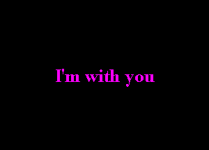 I'm with you