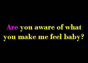 Are you aware of What

you make me feel baby?