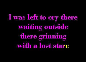 I was left to cry there
waiting outside

there grinning
With a lost stare