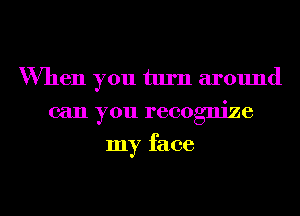 When you turn around
can you recognize
my face